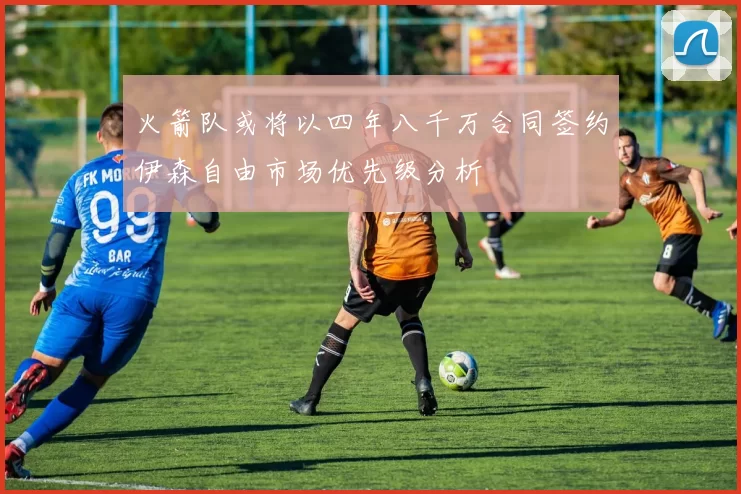 火箭队或将以四年八千万合同签约伊森自由市场优先级分析