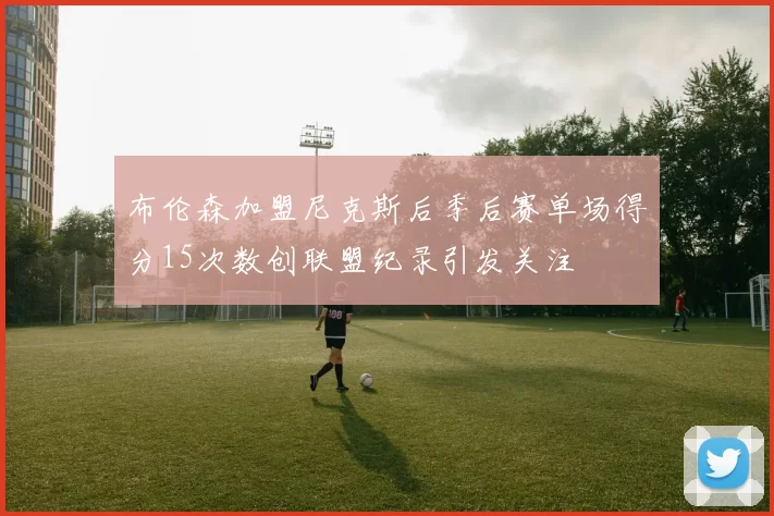 布伦森加盟尼克斯后季后赛单场得分15次数创联盟纪录引发关注