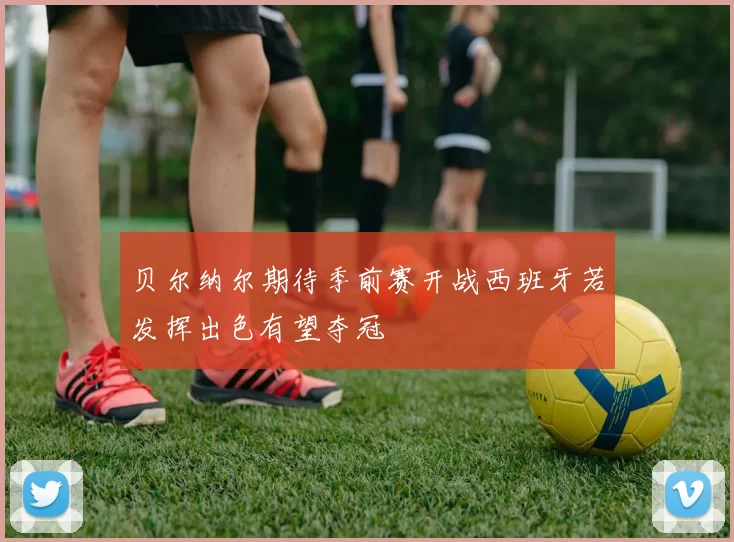 贝尔纳尔期待季前赛开战西班牙若发挥出色有望夺冠