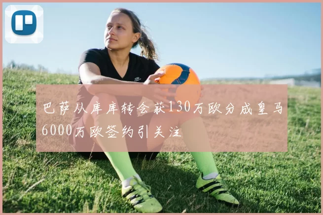 巴萨从库库转会获130万欧分成皇马6000万欧签约引关注
